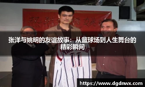 张洋与姚明的友谊故事：从篮球场到人生舞台的精彩瞬间