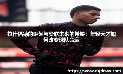 拉什福德的崛起与曼联未来的希望：年轻天才如何改变球队命运