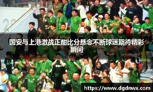 国安与上港激战正酣比分悬念不断球迷期待精彩瞬间