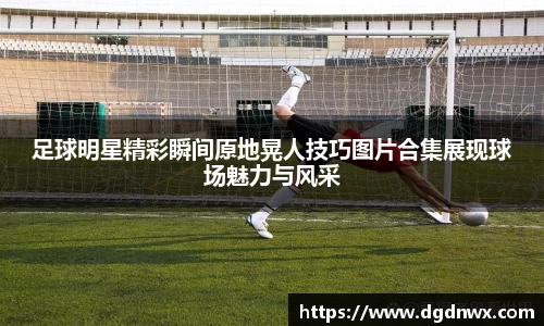 足球明星精彩瞬间原地晃人技巧图片合集展现球场魅力与风采